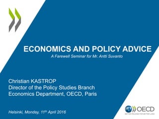 ECONOMICS AND POLICY ADVICE
A Farewell Seminar for Mr. Antti Suvanto
Christian KASTROP
Director of the Policy Studies Branch
Economics Department, OECD, Paris
Helsinki, Monday, 11th April 2016
 