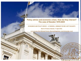 Policy advice and economic crises. How do they interact?
The case of Sweden 1970-2025
ECONOMICS AND POLICY ADVICE – A FAREWELL SEMINAR FOR MR. ANTTI SUVANTO
Bank of Finland, Helsinki, 11 April 2016.
Lars Jonung, Knut Wicksell Centre, Ekonomihögskolan, Lund University, Lund
 