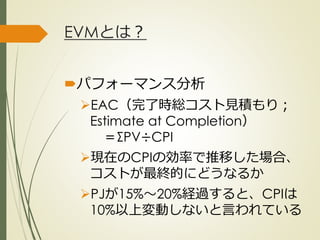 EVMとは？
パフォーマンス分析
EAC（完了時総コスト見積もり；
Estimate at Completion）
＝ΣPV÷CPI
現在のCPIの効率で推移した場合、
コストが最終的にどうなるか
PJが15%～20%経過すると、CPIは
10%以上変動しないと言われている
ひとくち勉強会① @2G_KSK
 