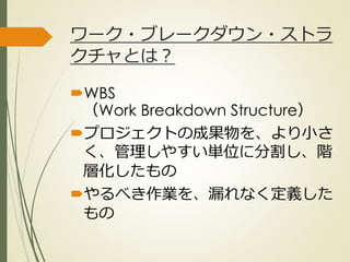 ワーク・ブレークダウン・ストラ
クチャとは？
WBS
（Work Breakdown Structure）
プロジェクトの成果物を、より小さ
く、管理しやすい単位に分割し、階
層化したもの
やるべき作業を、漏れなく定義した
もの
ひとくち勉強会① @2G_KSK
 