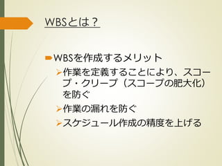 WBSとは？
WBSを作成するメリット
作業を定義することにより、スコー
プ・クリープ（スコープの肥大化）
を防ぐ
作業の漏れを防ぐ
スケジュール作成の精度を上げる
ひとくち勉強会① @2G_KSK
 