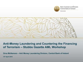 Anti-Money Laundering and Countering the Financing
of Terrorism – Stubbs Gazette AML Workshop
Orna McNamara – Anti Money Laundering Division, Central Bank of Ireland
12th April 2016
 