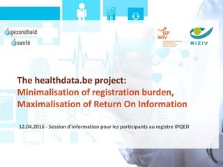 The healthdata.be project:
Minimalisation of registration burden,
Maximalisation of Return On Information
12.04.2016 - Session d’information pour les participants au registre IPQED
 