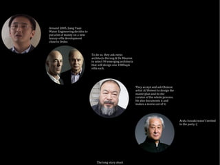 The long story short
Around 2005, Jiang Yuan
Water Engineering decides to
put a lot of money on a new
luxury-villa development
close to Ordos
To do so, they ask swiss
architects Herzog & De Meuron
to select 99 emerging architects
that will design one 1000sqm
villa each.
They accept and ask Chinese
artist Ai Weiwei to design the
masterplan and be the
curator of the whole process.
He also documents it and
makes a movie out of it.
Arata Isozaki wasn't invited
to the party :(
 