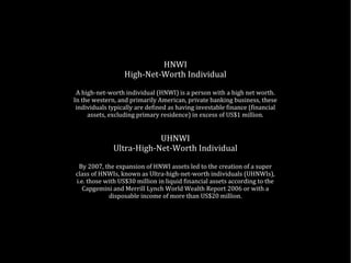 HNWI
High-Net-Worth Individual
A high-net-worth individual (HNWI) is a person with a high net worth.
In the western, and primarily American, private banking business, these
individuals typically are defined as having investable finance (financial
assets, excluding primary residence) in excess of US$1 million.
UHNWI
Ultra-High-Net-Worth Individual
By 2007, the expansion of HNWI assets led to the creation of a super
class of HNWIs, known as Ultra-high-net-worth individuals (UHNWIs),
i.e. those with US$30 million in liquid financial assets according to the
Capgemini and Merrill Lynch World Wealth Report 2006 or with a
disposable income of more than US$20 million.
 