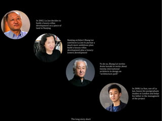 The long story short
In 2002, Lu Jun decides to
build a luxury-villas
development on a piece of
land in Nanjing
Nanjing architect Zhang Lei
convinces Lu Jun to pursue a
much more ambitious plan:
build a luxury-villas
development plus a luxury-
towers development
To do so, Zhang Lei invites
Arata Isozaki to invite about
twenty international
architects to design an
“architecture park”
In 2008, Lu Xun, son of Lu
Jun, leaves his postgraduate
studies in London and helps
his father in the managment
of the project
 