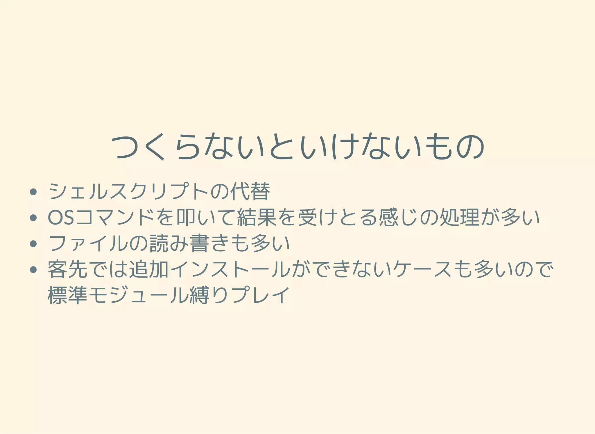 つくらないといけないもの シェルスクリプトの代替 OSコマンドを叩いて結果を受けとる感じの処理が多い ファイルの読み書きも多い 客先では追加インストールができないケースも多いので 標準モジュール縛りプレイ 