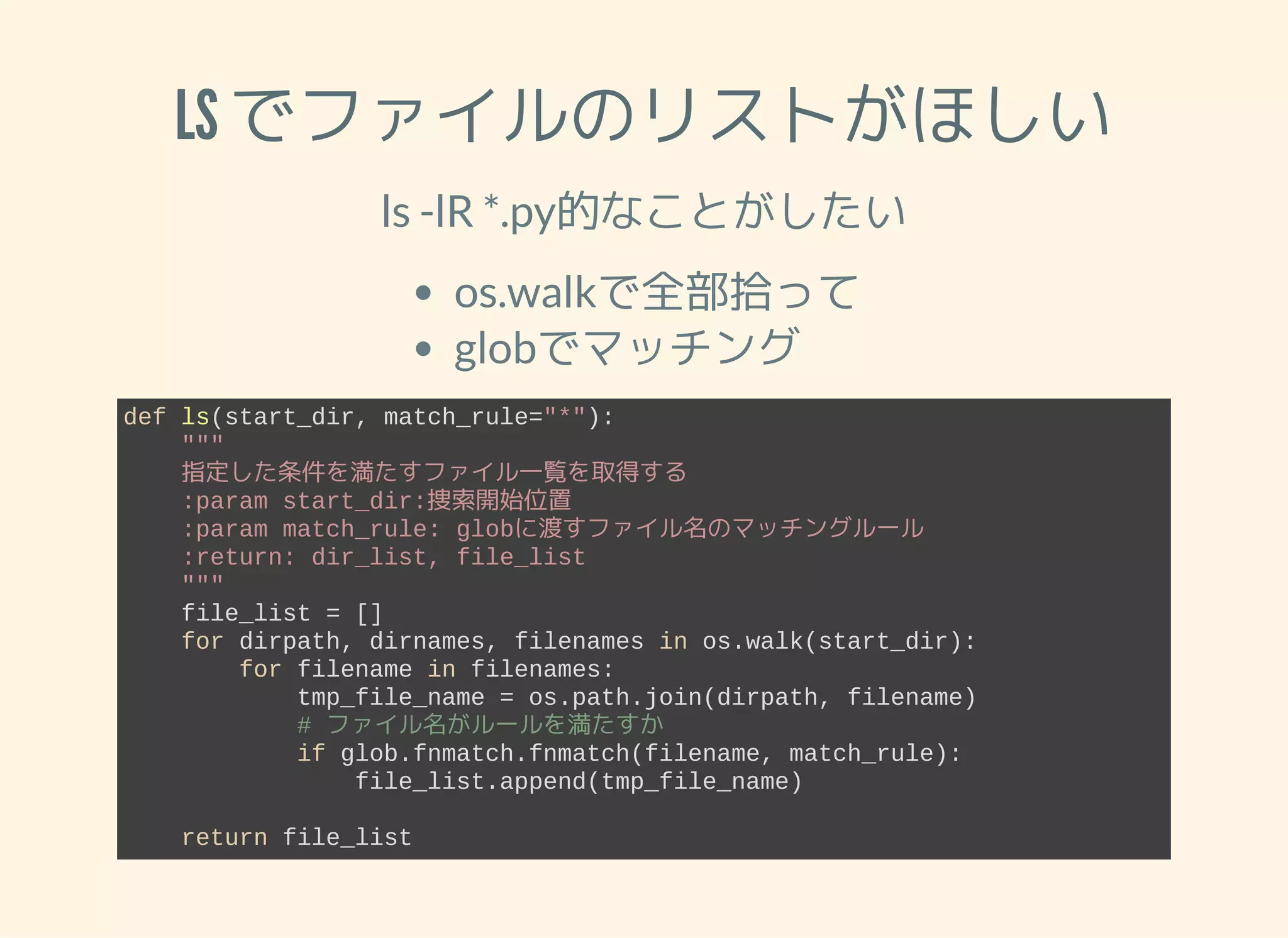 LS でファイルのリストがほしい ls -lR *.py的なことがしたい os.walkで全部拾って globでマッチング def ls(start_dir, match_rule="*"):     """     指定した条件を満たすファイル一覧を取得する     :param start_dir:捜索開始位置     :param match_rule: globに渡すファイル名のマッチングルール     :return: dir_list, file_list     """     file_list = []     for dirpath, dirnames, filenames in os.walk(start_dir):         for filename in filenames:             tmp_file_name = os.path.join(dirpath, filename)             # ファイル名がルールを満たすか             if glob.fnmatch.fnmatch(filename, match_rule):                 file_list.append(tmp_file_name)     return file_list 