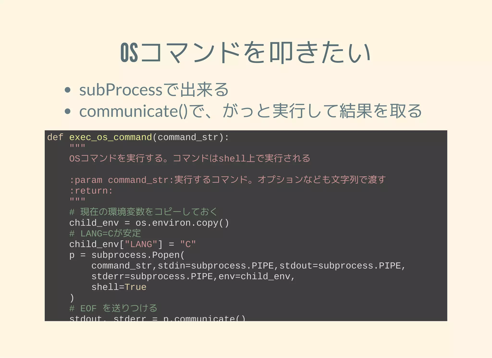 OSコマンドを叩きたい subProcessで出来る communicate()で、がっと実行して結果を取る def exec_os_command(command_str):     """     OSコマンドを実行する。コマンドはshell上で実行される     :param command_str:実行するコマンド。オプションなども文字列で渡す     :return:     """     # 現在の環境変数をコピーしておく     child_env = os.environ.copy()     # LANG=Cが安定     child_env["LANG"] = "C"     p = subprocess.Popen(         command_str,stdin=subprocess.PIPE,stdout=subprocess.PIPE,         stderr=subprocess.PIPE,env=child_env,         shell=True     )     # EOF を送りつける     stdout, stderr = p.communicate()     return stdout, stderr 
