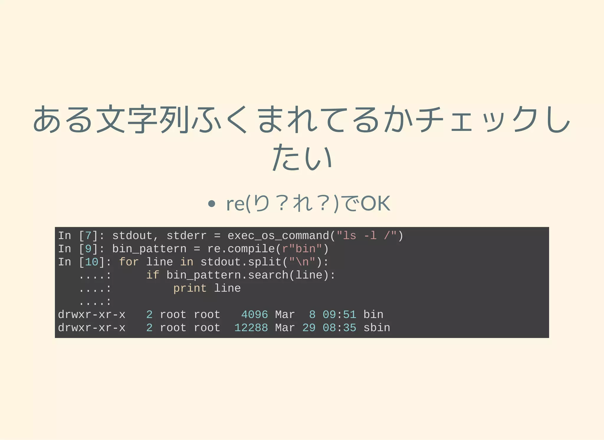 ある文字列ふくまれてるかチェックし たい re(り？れ？)でOK In [7]: stdout, stderr = exec_os_command("ls ­l /") In [9]: bin_pattern = re.compile(r"bin") In [10]: for line in stdout.split("n"):    ....:     if bin_pattern.search(line):    ....:         print line    ....:          drwxr­xr­x   2 root root   4096 Mar  8 09:51 bin drwxr­xr­x   2 root root  12288 Mar 29 08:35 sbin 