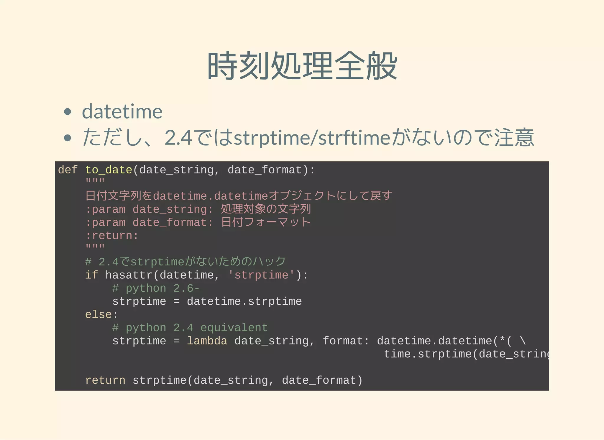 時刻処理全般 datetime ただし、2.4ではstrptime/strftimeがないので注意 def to_date(date_string, date_format):     """     日付文字列をdatetime.datetimeオブジェクトにして戻す     :param date_string: 処理対象の文字列     :param date_format: 日付フォーマット     :return:     """     # 2.4でstrptimeがないためのハック     if hasattr(datetime, 'strptime'):         # python 2.6­         strptime = datetime.strptime     else:         # python 2.4 equivalent         strptime = lambda date_string, format: datetime.datetime(*(                                                  time.strptime(date_string, format     return strptime(date_string, date_format) 