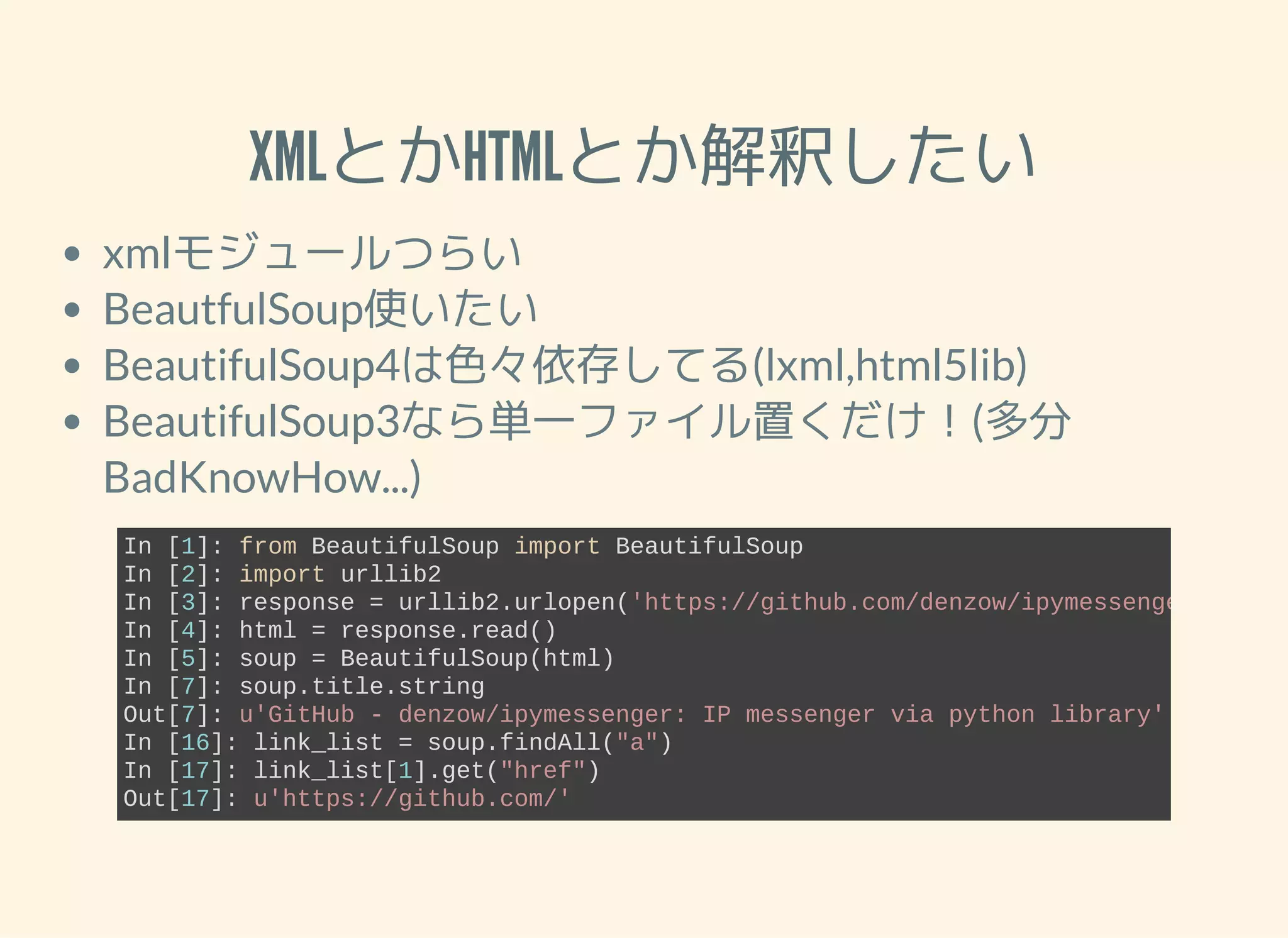 XMLとかHTMLとか解釈したい xmlモジュールつらい BeautfulSoup使いたい BeautifulSoup4は色々依存してる(lxml,html5lib) BeautifulSoup3なら単一ファイル置くだけ！(多分 BadKnowHow...) In [1]: from BeautifulSoup import BeautifulSoup In [2]: import urllib2 In [3]: response = urllib2.urlopen('https://github.com/denzow/ipymessenger') In [4]: html = response.read() In [5]: soup = BeautifulSoup(html) In [7]: soup.title.string Out[7]: u'GitHub ­ denzow/ipymessenger: IP messenger via python library' In [16]: link_list = soup.findAll("a") In [17]: link_list[1].get("href") Out[17]: u'https://github.com/' 