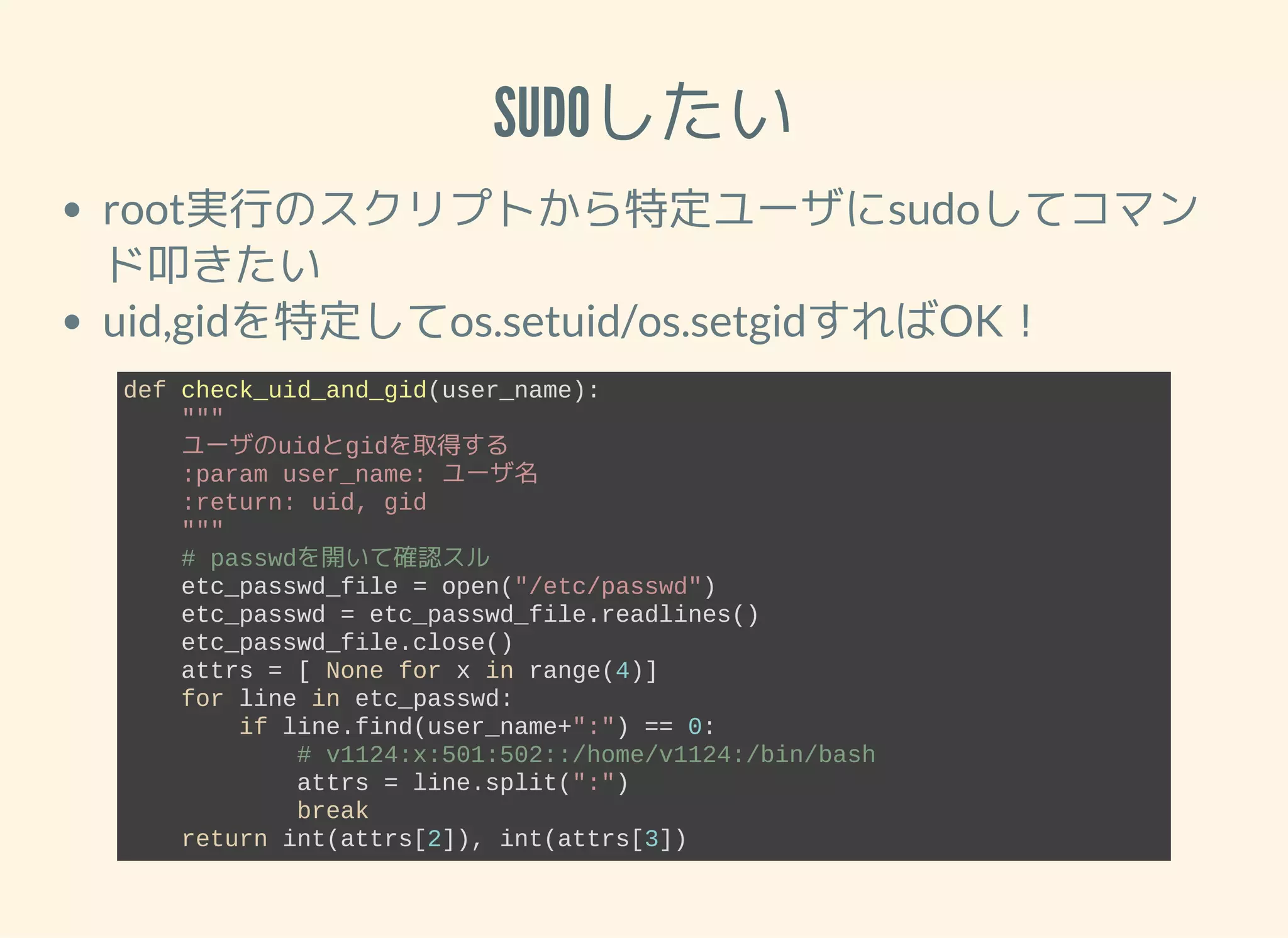SUDOしたい root実行のスクリプトから特定ユーザにsudoしてコマン ド叩きたい uid,gidを特定してos.setuid/os.setgidすればOK！ def check_uid_and_gid(user_name):     """     ユーザのuidとgidを取得する     :param user_name: ユーザ名     :return: uid, gid     """     # passwdを開いて確認スル     etc_passwd_file = open("/etc/passwd")     etc_passwd = etc_passwd_file.readlines()     etc_passwd_file.close()     attrs = [ None for x in range(4)]     for line in etc_passwd:         if line.find(user_name+":") == 0:             # v1124:x:501:502::/home/v1124:/bin/bash             attrs = line.split(":")             break     return int(attrs[2]), int(attrs[3]) 