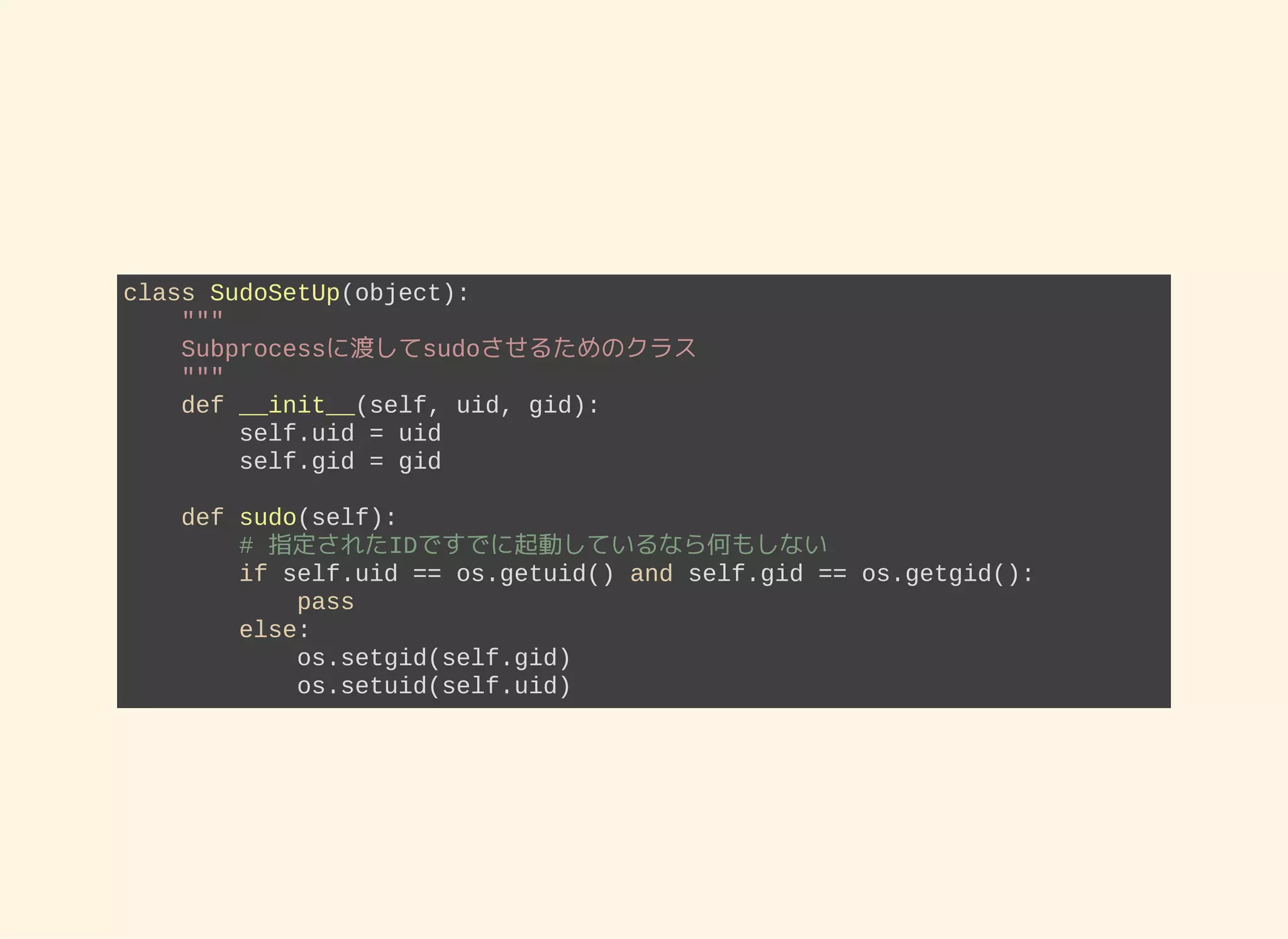 class SudoSetUp(object):     """     Subprocessに渡してsudoさせるためのクラス     """     def __init__(self, uid, gid):         self.uid = uid         self.gid = gid     def sudo(self):         # 指定されたIDですでに起動しているなら何もしない         if self.uid == os.getuid() and self.gid == os.getgid():             pass         else:             os.setgid(self.gid)             os.setuid(self.uid) 