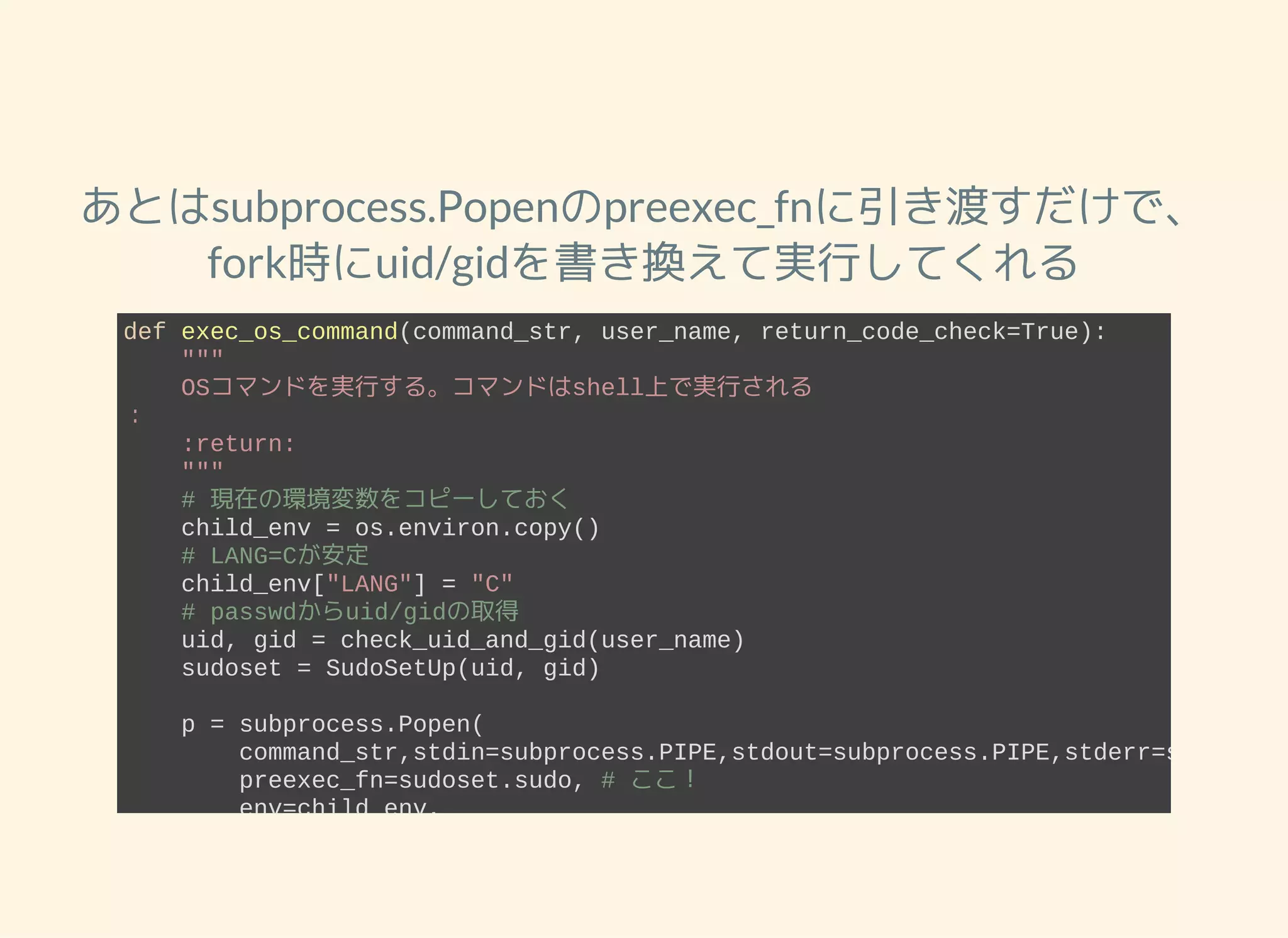 あとはsubprocess.Popenのpreexec_fnに引き渡すだけで、 fork時にuid/gidを書き換えて実行してくれる def exec_os_command(command_str, user_name, return_code_check=True):     """     OSコマンドを実行する。コマンドはshell上で実行される ：     :return:     """     # 現在の環境変数をコピーしておく     child_env = os.environ.copy()     # LANG=Cが安定     child_env["LANG"] = "C"     # passwdからuid/gidの取得     uid, gid = check_uid_and_gid(user_name)     sudoset = SudoSetUp(uid, gid)     p = subprocess.Popen(         command_str,stdin=subprocess.PIPE,stdout=subprocess.PIPE,stderr=subproces         preexec_fn=sudoset.sudo, # ここ！         env=child_env,         shell=True     ) 