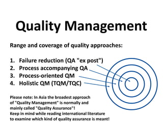 Range and coverage of quality approaches:
1. Failure reduction (QA "ex post")
2. Process accompanying QA
3. Process-oriented QM
4. Holistic QM (TQM/TQC)
Please note: In Asia the broadest approach
of "Quality Management" is normally and
mainly called "Quality Assurance"!
Keep in mind while reading international literature
to examine which kind of quality assurance is meant!
Quality Management
 