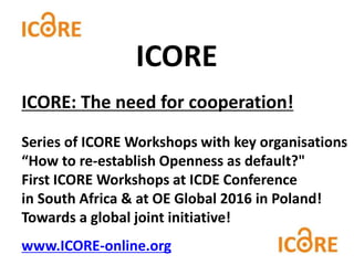 ICORE: The need for cooperation!
Series of ICORE Workshops with key organisations
“How to re-establish Openness as default?"
First ICORE Workshops at ICDE Conference
in South Africa & at OE Global 2016 in Poland!
Towards a global joint initiative!
www.ICORE-online.org
ICORE
 