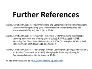 Stracke, Christian M. (2014): "How Innovations and Competence Development support
Quality in Lifelong Learning"; in: The International Journal for Quality and
Innovation (INNOQUAL), Vol. 2 (3). p. 35-44.
Stracke, Christian M. (2014): "Evaluation Framework EFI for Measuring the Impact of
Learning, Education and Training"; in: 华东师范大学学报（自然科学版）
Journal of East China Normal University. Vol. 2014 (2). Shanghai: ECNU. p. 1-12.
[DOI: 10.3969/j. ISSN 1000-5641. 2012.02.012]
Stracke, Christian M. (2014): "The Concept of Open Learning for Opening Up Education";
in: Stracke, Christian M. et al. (Ed.): Changing the Trajectory: Quality for
Opening up Education. Berlin: Logos. p. 15-24.
All also online available at: http://www.opening-up.education
Further References
 