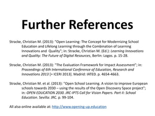 Stracke, Christian M. (2013): "Open Learning: The Concept for Modernizing School
Education and Lifelong Learning through the Combination of Learning
Innovations and Quality"; in: Stracke, Christian M. (Ed.): Learning Innovations
and Quality: The Future of Digital Resources, Berlin: Logos. p. 15-28.
Stracke, Christian M. (2013): "The Evaluation Framework for Impact Assessment"; in:
Proceedings of 6th International Conference of Education, Research and
Innovations 2013 [= ICERI 2013]. Madrid: IATED. p. 4654-4663.
Stracke, Christian M. et al. (2013): "Open School Learning. A vision to improve European
schools towards 2030 – using the results of the Open Discovery Space project";
in: OPEN EDUCATION 2030. JRC-IPTS Call for Vision Papers. Part II: School
Education. Sevilla: JRC. p. 99-104.
All also online available at: http://www.opening-up.education
Further References
 