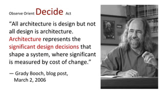 Observe Orient Decide Act
“All architecture is design but not
all design is architecture.
Architecture represents the
significant design decisions that
shape a system, where significant
is measured by cost of change.”
— Grady Booch, blog post,
March 2, 2006
 