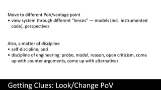 Getting Clues: Look/Change PoV
Move to different PoV/vantage point
• view system through different “lenses” — models (incl. instrumented
code), perspectives
Also, a matter of discipline
• self-discipline, and
• discipline of engineering: probe, model, reason, open criticism, come
up with counter arguments, come up with alternatives
 