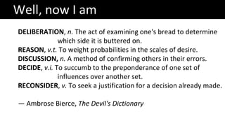 DELIBERATION, n. The act of examining one's bread to determine
which side it is buttered on.
REASON, v.t. To weight probabilities in the scales of desire.
DISCUSSION, n. A method of confirming others in their errors.
DECIDE, v.i. To succumb to the preponderance of one set of
influences over another set.
RECONSIDER, v. To seek a justification for a decision already made.
— Ambrose Bierce, The Devil's Dictionary
Well, now I am
 