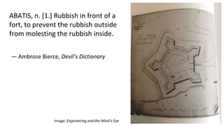 — Ambrose Bierce, Devil’s Dictionary
ABATIS, n. [1.] Rubbish in front of a
fort, to prevent the rubbish outside
from molesting the rubbish inside.
Image: Engineering and the Mind’s Eye
 