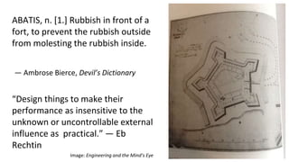 — Ambrose Bierce, Devil’s Dictionary
ABATIS, n. [1.] Rubbish in front of a
fort, to prevent the rubbish outside
from molesting the rubbish inside.
Image: Engineering and the Mind’s Eye
“Design things to make their
performance as insensitive to the
unknown or uncontrollable external
influence as practical.” — Eb
Rechtin
 