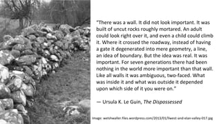 “There was a wall. It did not look important. It was
built of uncut rocks roughly mortared. An adult
could look right over it, and even a child could climb
it. Where it crossed the roadway, instead of having
a gate it degenerated into mere geometry, a line,
an idea of boundary. But the idea was real. It was
important. For seven generations there had been
nothing in the world more important than that wall.
Like all walls it was ambiguous, two-faced. What
was inside it and what was outside it depended
upon which side of it you were on.”
— Ursula K. Le Guin, The Dispossessed
Image: welshwaller.files.wordpress.com/2013/01/llwest-and-elan-valley-017.jpg
 
