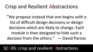 Crisp and Resilient Abstractions
“We propose instead that one begins with a
list of difficult design decisions or design
decisions which are likely to change. Each
module is then designed to hide such a
decision from the others.” — David Parnas
SCARS: crisp and resilient Abstractions
 