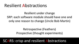Resilient Abstractions
Resilient under change
SRP: each software module should have one and
only one reason to change (Uncle Bob Martin)
Retrospective (Feathers)
Prospective (thought experiments)
SCARS: crisp and resilient Abstractions
 