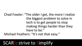 Chad Fowler: “The older I get, the more I realize
the biggest problem to solve in
tech is to get people to stop
making things harder than they
have to be.”
Michael Feathers: “It's not that easy.”
SCARS: strive to Simplify
 