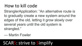 How to kill code
StranglerApplication: “An alternative route is
to gradually create a new system around the
edges of the old, letting it grow slowly over
several years until the old system is
strangled.”
— Martin Fowler
SCARS: strive to Simplify
 