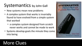 More Clues
Systemantics by John Gall
• New systems mean new problems
• A complex system that works is invariably
found to have evolved from a simple system
that worked
• a complex system designed from scratch
never works and cannot be made to work
• Systems develop goals the minute they come
into being
 