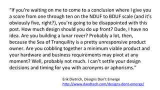 “If you’re waiting on me to come to a conclusion where I give you
a score from one through ten on the NDUF to BDUF scale (and it’s
obviously five, right?), you’re going to be disappointed with this
post. How much design should you do up front? Dude, I have no
idea. Are you building a lunar rover? Probably a lot, then,
because the Sea of Tranquility is a pretty unresponsive product
owner. Are you cobbling together a minimum viable product and
your hardware and business requirements may pivot at any
moment? Well, probably not much. I can’t settle your design
decisions and timing for you with acronyms or aphorisms.”
Erik Dietrich, Designs Don’t Emerge
http://www.daedtech.com/designs-dont-emerge/
 