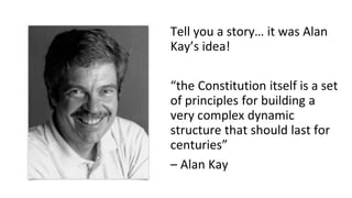 Tell you a story… it was Alan
Kay’s idea!
“the Constitution itself is a set
of principles for building a
very complex dynamic
structure that should last for
centuries”
– Alan Kay
 