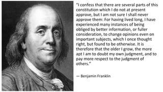 “I confess that there are several parts of this
constitution which I do not at present
approve, but I am not sure I shall never
approve them: For having lived long, I have
experienced many instances of being
obliged by better information, or fuller
consideration, to change opinions even on
important subjects, which I once thought
right, but found to be otherwise. It is
therefore that the older I grow, the more
apt I am to doubt my own judgment, and to
pay more respect to the judgment of
others.”
— Benjamin Franklin
 