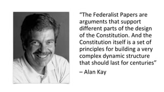 “The Federalist Papers are
arguments that support
different parts of the design
of the Constitution. And the
Constitution itself is a set of
principles for building a very
complex dynamic structure
that should last for centuries”
– Alan Kay
 