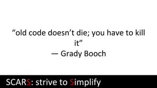 “old code doesn’t die; you have to kill
it”
— Grady Booch
SCARS: strive to Simplify
 