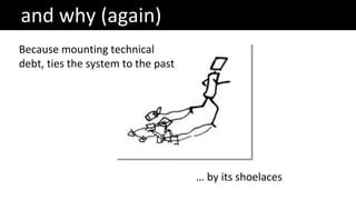 and why (again)
Because mounting technical
debt, ties the system to the past
… by its shoelaces
 