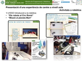 Mostra de Programació i Robòtica
dels Centres de Secundaria del Barcelonès Nord
1
Presentació d’una experiència de centre a nivell aula
Activitats a robòtica
1r d’ESO Introducció a la robòtica
• “Els robots al Circ Romà”
• “Missió al planeta Mart”
 