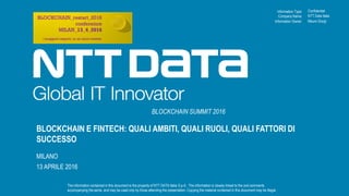 Information Type:
The information contained in this document is the property of NTT DATA Italia S.p.A.. The information is closely linked to the oral comments
accompanying the same, and may be used only by those attending the presentation. Copying the material contained in this document may be illegal.
Company Name:
Information Owner:
BLOCKCHAIN E FINTECH: QUALI AMBITI, QUALI RUOLI, QUALI FATTORI DI
SUCCESSO
MILANO
13 APRILE 2016
BLOCKCHAIN SUMMIT 2016
Confidential
NTT Data Italia
Mauro Giorgi
 
