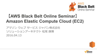【AWS Black Belt Online Seminar】
Amazon Elastic Compute Cloud (EC2)
アマゾン  ウェブ  サービス  ジャパン株式会社
ソリューションアーキテクト  松尾  康博
2016.04.13
 