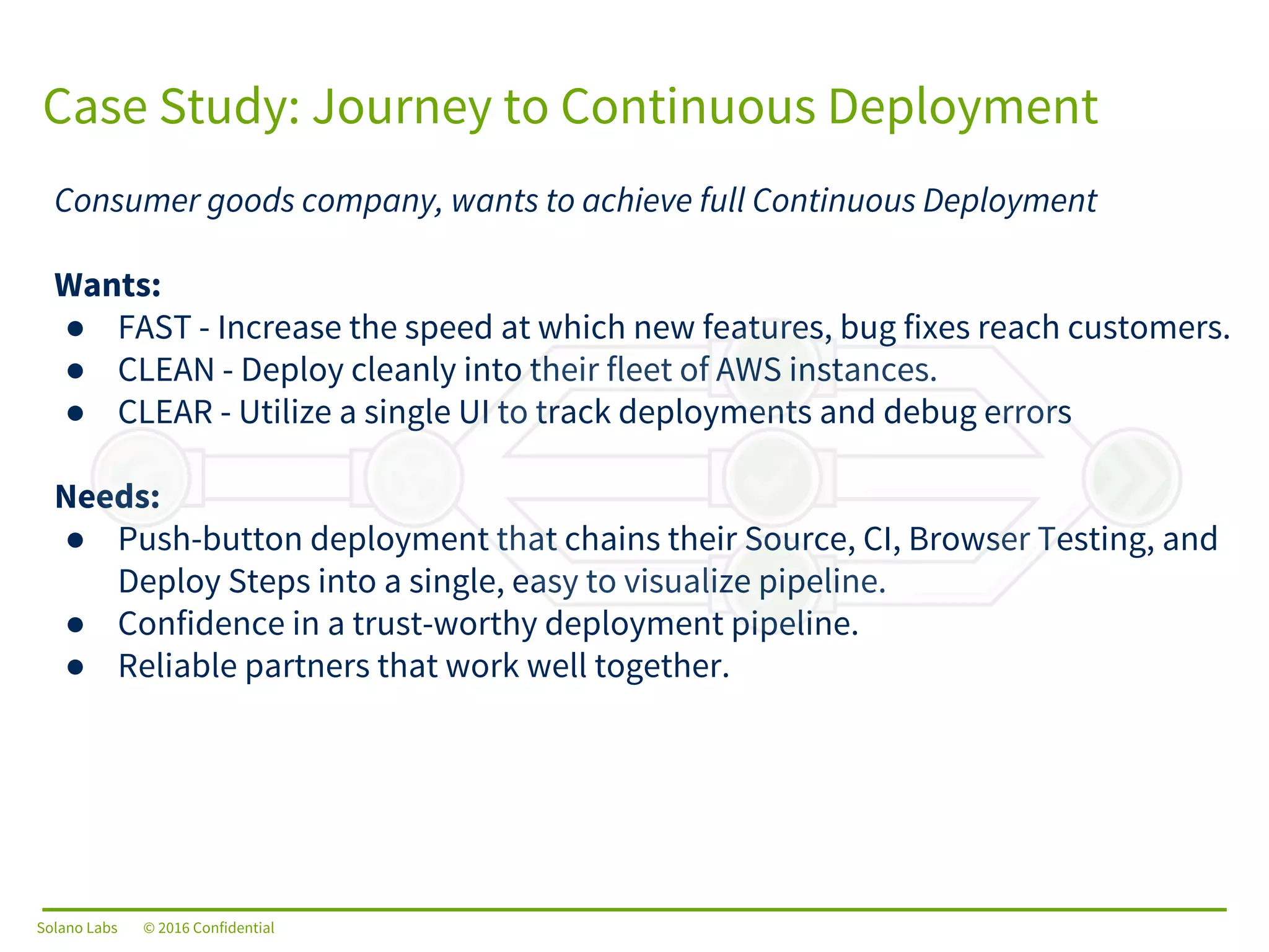 Solano Labs © 2016 Confidential
Case Study: Journey to Continuous Deployment
Consumer goods company, wants to achieve full Continuous Deployment
Wants:
● FAST - Increase the speed at which new features, bug fixes reach customers.
● CLEAN - Deploy cleanly into their fleet of AWS instances.
● CLEAR - Utilize a single UI to track deployments and debug errors
Needs:
● Push-button deployment that chains their Source, CI, Browser Testing, and
Deploy Steps into a single, easy to visualize pipeline.
● Confidence in a trust-worthy deployment pipeline.
● Reliable partners that work well together.
Solano Labs © 2016 Confidential
 
