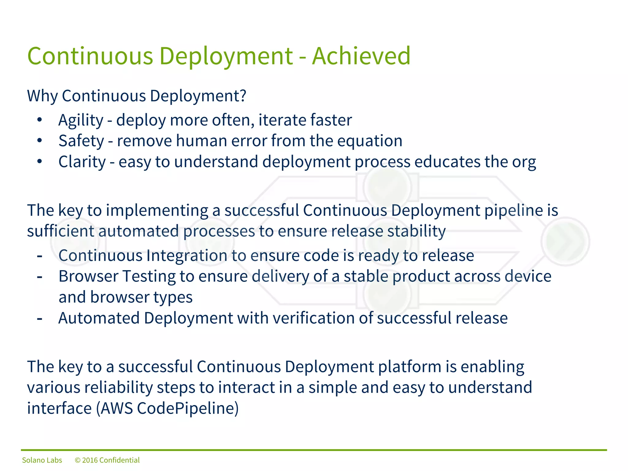 Solano Labs © 2016 Confidential
Why Continuous Deployment?
• Agility - deploy more often, iterate faster
• Safety - remove human error from the equation
• Clarity - easy to understand deployment process educates the org
The key to implementing a successful Continuous Deployment pipeline is
sufficient automated processes to ensure release stability
- Continuous Integration to ensure code is ready to release
- Browser Testing to ensure delivery of a stable product across device
and browser types
- Automated Deployment with verification of successful release
The key to a successful Continuous Deployment platform is enabling
various reliability steps to interact in a simple and easy to understand
interface (AWS CodePipeline)
Continuous Deployment - Achieved
 