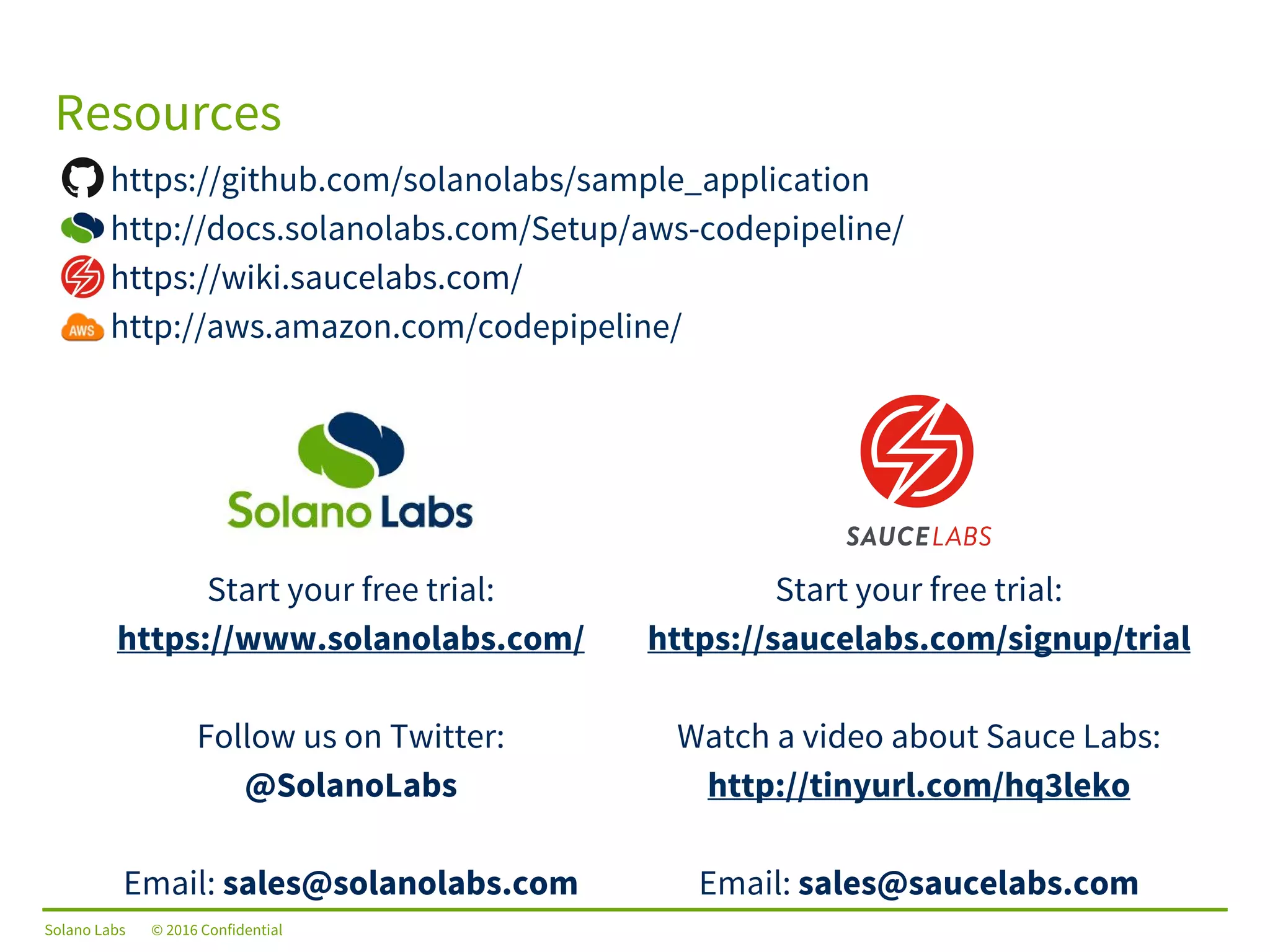 Solano Labs © 2016 Confidential
Resources
Start your free trial:
https://www.solanolabs.com/
Follow us on Twitter:
@SolanoLabs
Email: sales@solanolabs.com
Start your free trial:
https://saucelabs.com/signup/trial
Watch a video about Sauce Labs:
http://tinyurl.com/hq3leko
Email: sales@saucelabs.com
https://github.com/solanolabs/sample_application
http://docs.solanolabs.com/Setup/aws-codepipeline/
https://wiki.saucelabs.com/
http://aws.amazon.com/codepipeline/
 