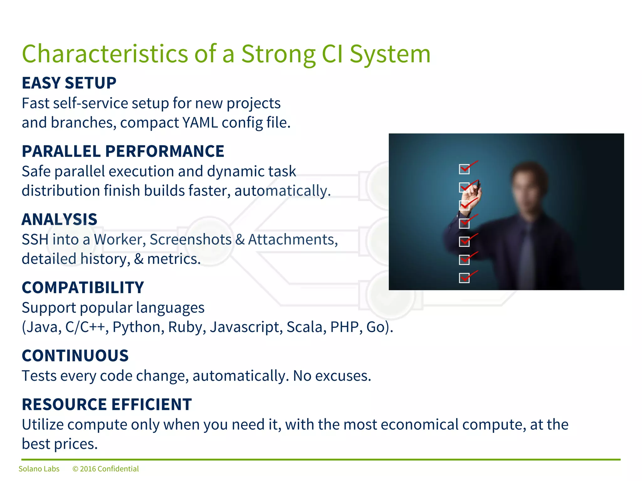 Solano Labs © 2016 Confidential
EASY SETUP
Fast self-service setup for new projects
and branches, compact YAML config file.
PARALLEL PERFORMANCE
Safe parallel execution and dynamic task
distribution finish builds faster, automatically.
ANALYSIS
SSH into a Worker, Screenshots & Attachments,
detailed history, & metrics.
COMPATIBILITY
Support popular languages
(Java, C/C++, Python, Ruby, Javascript, Scala, PHP, Go).
CONTINUOUS
Tests every code change, automatically. No excuses.
RESOURCE EFFICIENT
Utilize compute only when you need it, with the most economical compute, at the
best prices.
Characteristics of a Strong CI System
Solano Labs © 2016 Confidential
 