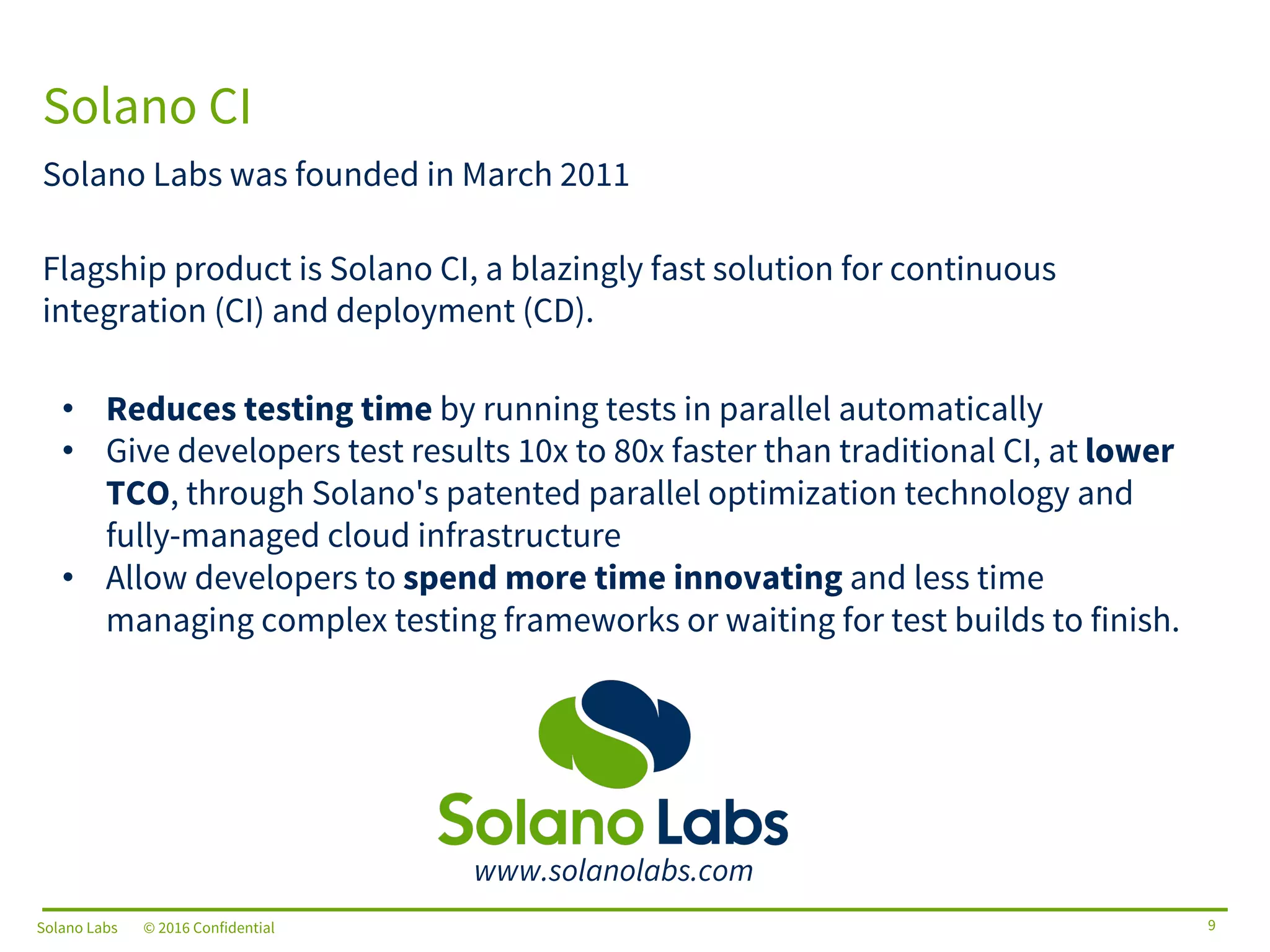 Solano Labs © 2016 Confidential
Solano Labs was founded in March 2011
Flagship product is Solano CI, a blazingly fast solution for continuous
integration (CI) and deployment (CD).
• Reduces testing time by running tests in parallel automatically
• Give developers test results 10x to 80x faster than traditional CI, at lower
TCO, through Solano's patented parallel optimization technology and
fully-managed cloud infrastructure
• Allow developers to spend more time innovating and less time
managing complex testing frameworks or waiting for test builds to finish.
Solano CI
9
www.solanolabs.com
Solano Labs © 2016 Confidential
 