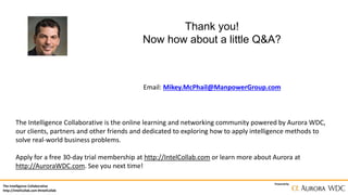 The Intelligence Collaborative
http://IntelCollab.com #IntelCollab
Powered by
Thank you!
Now how about a little Q&A?
Email: Mikey.McPhail@ManpowerGroup.com
The Intelligence Collaborative is the online learning and networking community powered by Aurora WDC,
our clients, partners and other friends and dedicated to exploring how to apply intelligence methods to
solve real-world business problems.
Apply for a free 30-day trial membership at http://IntelCollab.com or learn more about Aurora at
http://AuroraWDC.com. See you next time!
 