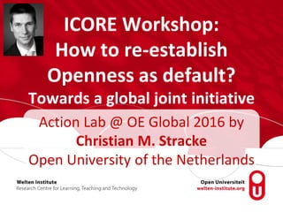 ICORE Workshop:
How to re-establish
Openness as default?
Towards a global joint initiative
Action Lab @ OE Global 2016 by
Christian M. Stracke
Open University of the Netherlands
 